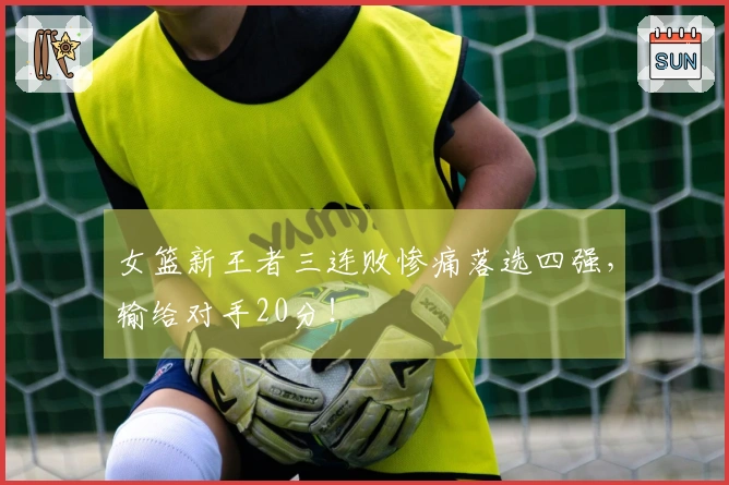 女篮新王者三连败惨痛落选四强,输给对手20分!
