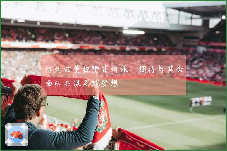 格列兹曼称赞菲利佩，期待与其会面以共谋足球梦想