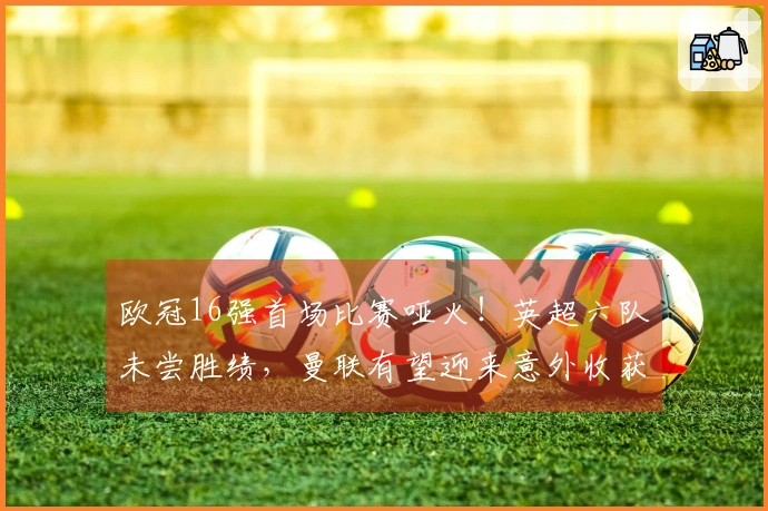 欧冠16强首场比赛哑火！英超六队未尝胜绩，曼联有望迎来意外收获