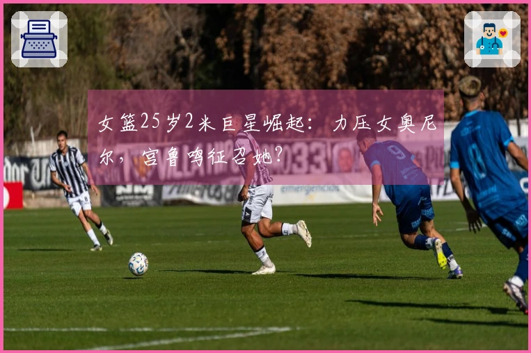 女篮25岁2米巨星崛起：力压女奥尼尔，宫鲁鸣征召她？