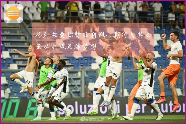 格列兹曼称赞菲利佩，期待与其会面以共谋足球梦想