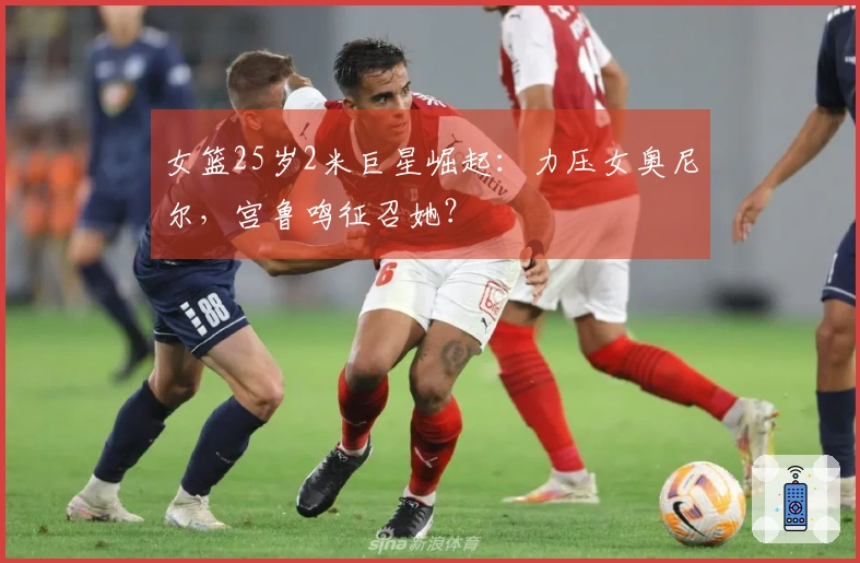 女篮25岁2米巨星崛起：力压女奥尼尔，宫鲁鸣征召她？