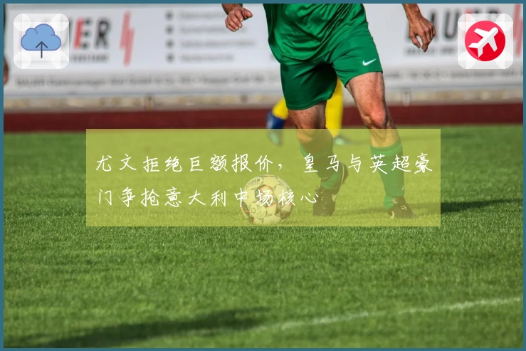 尤文拒绝巨额报价,皇马与英超豪门争抢意大利中场核心