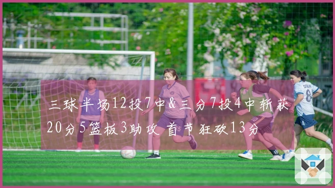 三球半场12投7中&三分7投4中斩获20分5篮板3助攻 首节狂砍13分