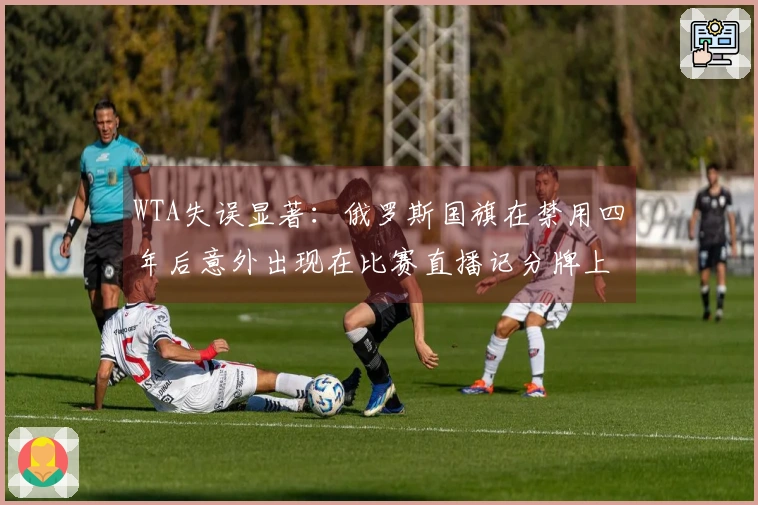 WTA失误显著：俄罗斯国旗在禁用四年后意外出现在比赛直播记分牌上