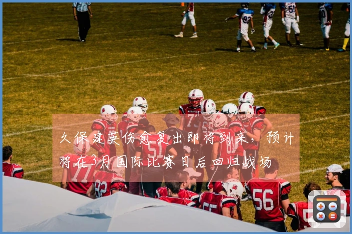 久保建英伤愈复出即将到来，预计将在3月国际比赛日后回归战场