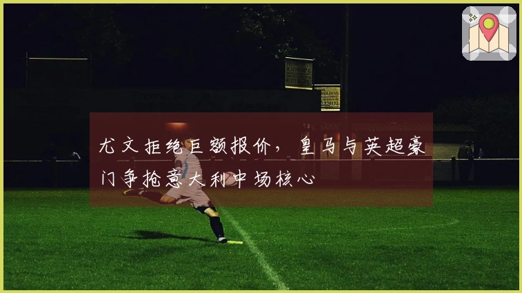 尤文拒绝巨额报价，皇马与英超豪门争抢意大利中场核心