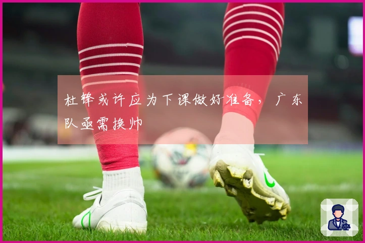 杜锋或许应为下课做好准备，广东队亟需换帅